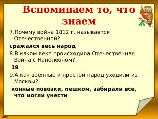 Вспоминаем то, что знаем 7.Почему война 1812 г. называется Отечественной? сражался весь народ 8.В каком веке происходила Отечественная Война с Наполеоном?  19 9.А как военные и простой народ уходили из Москвы?  конные повозки, пешком, забирали все, что могли унести   