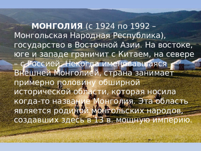  МОНГОЛИЯ  (с 1924 по 1992 – Монгольская Народная Республика), государство в Восточной Азии. На востоке, юге и западе граничит с Китаем, на севере – с Россией. Некогда именовавшаяся Внешней Монголией, страна занимает примерно половину обширной исторической области, которая носила когда-то название Монголия. Эта область является родиной монгольских народов, создавших здесь в 13 в. мощную империю.  