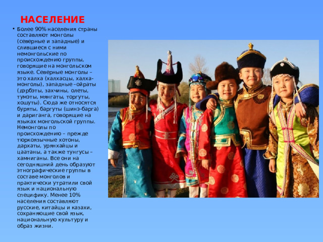  НАСЕЛЕНИЕ Более 90% населения страны составляют монголы (северные и западные) и слившиеся с ними немонгольские по происхождению группы, говорящие на монгольском языке. Северные монголы – это халха (халхасцы, халха-монголы), западные –ойраты (дэрбэты, захчины, олеты, тумэты, мянгаты, торгуты, хошуты). Сюда же относятся буряты, баргуты (шинэ-барга) и дариганга, говорящие на языках монгольской группы. Немонголы по происхождению – прежде тюркоязычные хотоны, дархаты, урянхайцы и цаатаны, а также тунгусы – хамниганы. Все они на сегодняшний день образуют этнографические группы в составе монголов и практически утратили свой язык и национальную специфику. Менее 10% населения составляют русские, китайцы и казахи, сохраняющие свой язык, национальную культуру и образ жизни. 
