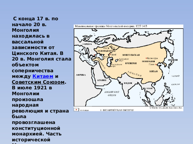  С конца 17 в. по начало 20 в. Монголия находилась в вассальной зависимости от Цинского Китая. В 20 в. Монголия стала объектом соперничества между  Китаем  и  Советским Союзом . В июле 1921 в Монголии произошла народная революция и страна была провозглашена конституционной монархией. Часть исторической Монголии, называемая Внутренней Монголией, в настоящее время автономный район  Китайской Народной Республики . 