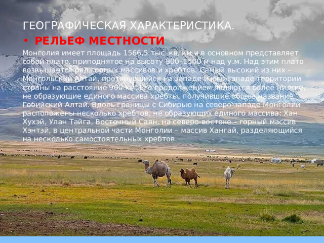 ГЕОГРАФИЧЕСКАЯ ХАРАКТЕРИСТИКА. РЕЛЬЕФ МЕСТНОСТИ Монголия имеет площадь 1566,5 тыс. кв. км и в основном представляет собой плато, приподнятое на высоту 900–1500 м над у.м. Над этим плато возвышается ряд горных массивов и хребтов. Самый высокий из них – Монгольский Алтай, протянувшийся на западе и юго-западе территории страны на расстояние 900 км. Его продолжением являются более низкие, не образующие единого массива хребты, получившие общее название Гобийский Алтай. Вдоль границы с Сибирью на северо-западе Монголии расположены несколько хребтов, не образующих единого массива: Хан Хухэй, Улан Тайга, Восточный Саян, на северо-востоке – горный массив Хэнтэй, в центральной части Монголии – массив Хангай, разделяющийся на несколько самостоятельных хребтов. 