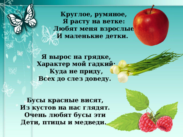 Круглое, румяное, Я расту на ветке: Любят меня взрослые И маленькие детки. Я вырос на грядке, Характер мой гадкий: Куда не приду, Всех до слез доведу. Бусы красные висят, Из кустов на нас глядят. Очень любят бусы эти Дети, птицы и медведи. 