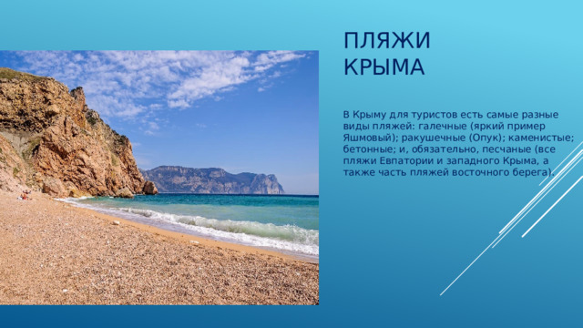 Пляжи Крыма   В Крыму для туристов есть самые разные виды пляжей: галечные (яркий пример Яшмовый); ракушечные (Опук); каменистые; бетонные; и, обязательно, песчаные (все пляжи Евпатории и западного Крыма, а также часть пляжей восточного берега).   