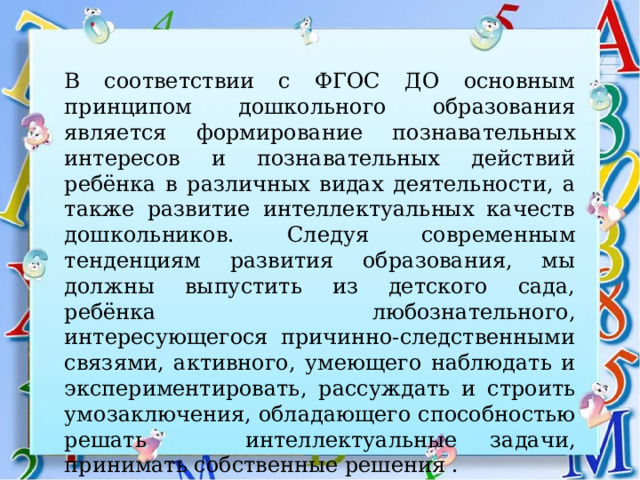 В соответствии с ФГОС ДО основным принципом дошкольного образования является формирование познавательных интересов и познавательных действий ребёнка в различных видах деятельности, а также развитие интеллектуальных качеств дошкольников. Следуя современным тенденциям развития образования, мы должны выпустить из детского сада, ребёнка любознательного, интересующегося причинно-следственными связями, активного, умеющего наблюдать и экспериментировать, рассуждать и строить умозаключения, обладающего способностью решать интеллектуальные задачи, принимать собственные решения . 