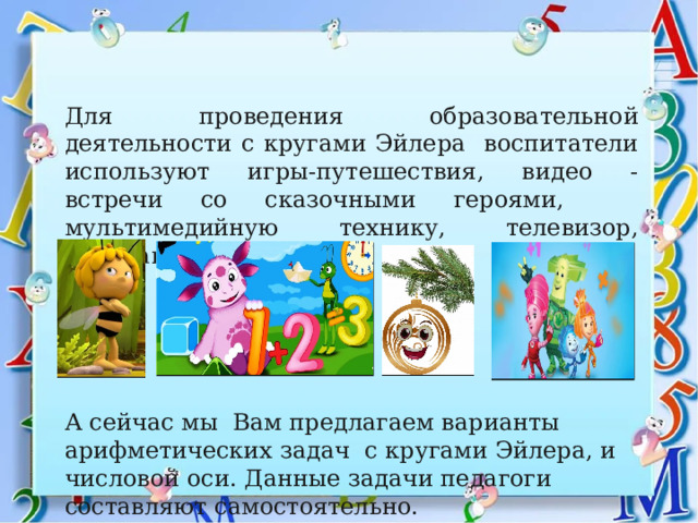 Для проведения образовательной деятельности с кругами Эйлера воспитатели используют игры-путешествия, видео - встречи со сказочными героями, мультимедийную технику, телевизор, интерактивную доску. А сейчас мы Вам предлагаем варианты арифметических задач с кругами Эйлера, и числовой оси. Данные задачи педагоги составляют самостоятельно.   