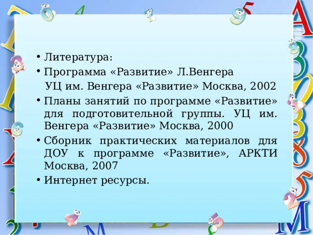 Литература: Программа «Развитие» Л.Венгера  УЦ им. Венгера «Развитие» Москва, 2002 Планы занятий по программе «Развитие» для подготовительной группы. УЦ им. Венгера «Развитие» Москва, 2000 Сборник практических материалов для ДОУ к программе «Развитие», АРКТИ Москва, 2007 Интернет ресурсы. 
