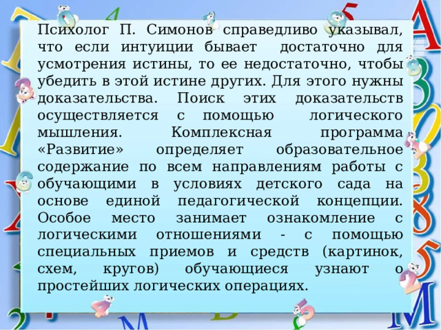 Психолог П. Симонов справедливо указывал, что если интуиции бывает достаточно для усмотрения истины, то ее недостаточно, чтобы убедить в этой истине других. Для этого нужны доказательства. Поиск этих доказательств осуществляется с помощью логического мышления. Комплексная программа «Развитие» определяет образовательное содержание по всем направлениям работы с обучающими в условиях детского сада на основе единой педагогической концепции. Особое место занимает ознакомление с логическими отношениями - с помощью специальных приемов и средств (картинок, схем, кругов) обучающиеся узнают о простейших логических операциях. 