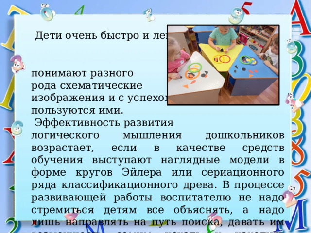  Дети очень быстро и легко понимают разного рода схематические изображения и с успехом пользуются ими.  Эффективность развития логического мышления дошкольников возрастает, если в качестве средств обучения выступают наглядные модели в форме кругов Эйлера или сериационного ряда классификационного древа. В процессе развивающей работы воспитателю не надо стремиться детям все объяснять, а надо лишь направлять на путь поиска, давать им возможность самим искать и находить варианты ответов. 