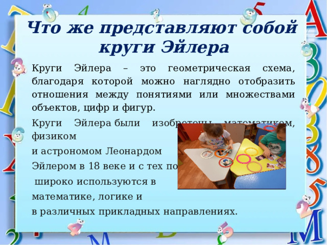 Что же представляют собой  круги Эйлера Круги Эйлера – это геометрическая схема, благодаря которой можно наглядно отобразить отношения между понятиями или множествами объектов, цифр и фигур.   Круги Эйлера были изобретены математиком, физиком и астрономом Леонардом Эйлером в 18 веке и с тех пор  широко используются в математике, логике и в различных прикладных направлениях.  