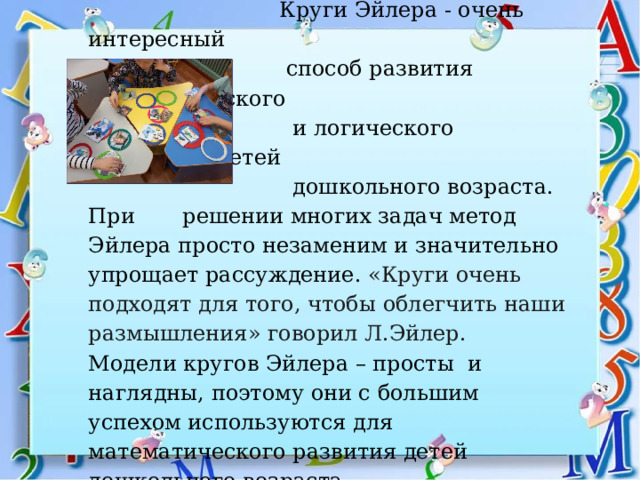       Круги Эйлера - очень интересный  способ развития математического  и логического мышления детей  дошкольного возраста. При решении многих задач метод Эйлера просто незаменим и значительно упрощает рассуждение. «Круги очень подходят для того, чтобы облегчить наши размышления» говорил Л.Эйлер.  Модели кругов Эйлера – просты и наглядны, поэтому они с большим успехом используются для математического развития детей дошкольного возраста.     