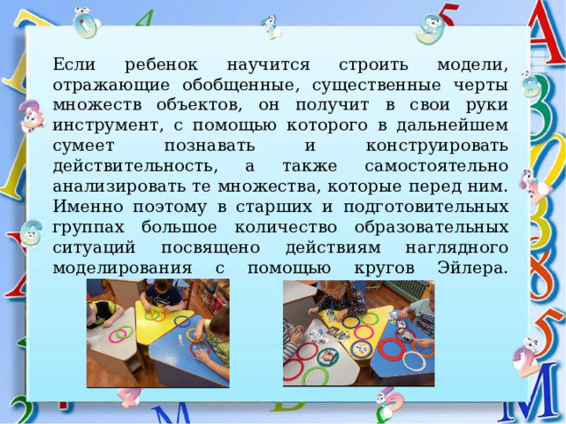 Если ребенок научится строить модели, отражающие обобщенные, существенные черты множеств объектов, он получит в свои руки инструмент, с помощью которого в дальнейшем сумеет познавать и конструировать действительность, а также самостоятельно анализировать те множества, которые перед ним. Именно поэтому в старших и подготовительных группах большое количество образовательных ситуаций посвящено действиям наглядного моделирования с помощью кругов Эйлера.   