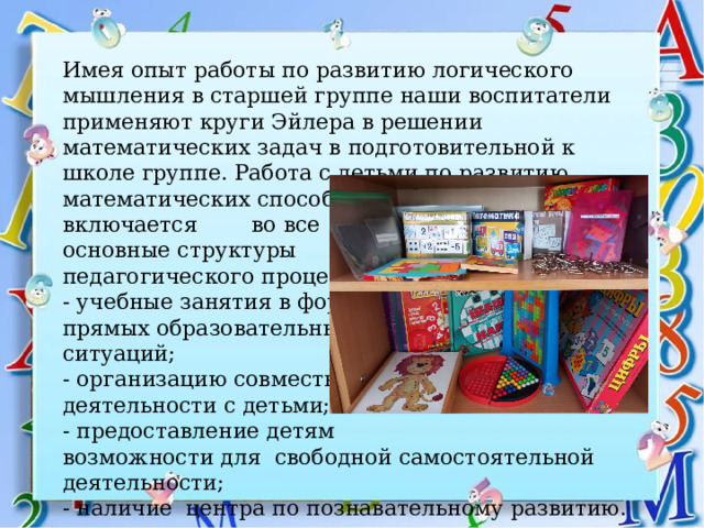 Имея опыт работы по развитию логического мышления в старшей группе наши воспитатели применяют круги Эйлера в решении математических задач в подготовительной к школе группе.  Работа с детьми по развитию математических способностей включается во все основные структуры педагогического процесса:  - учебные занятия в форме прямых образовательных ситуаций;  - организацию совместной деятельности с детьми;  - предоставление детям возможности для свободной самостоятельной деятельности; - наличие центра по познавательному развитию. 