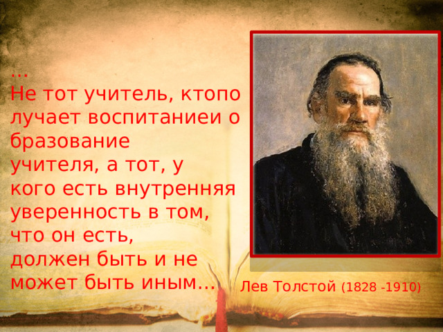 … Не тот учитель, ктополучает воспитаниеи образование  учителя, а тот, у кого есть внутренняя уверенность в том, что он есть, должен быть и не может быть иным… Лев Толстой (1828 -1910) 