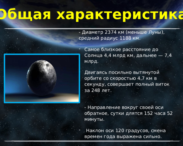 Общая характеристика - Диаметр 2374 км (меньше Луны), средний радиус 1188 км. Самое близкое расстояние до Солнца 4,4 млрд км, дальнее — 7,4 млрд. Двигаясь посильно вытянутой орбите со скоростью 4,7 км в секунду, совершает полный виток за 248 лет.  - Направление вокруг своей оси обратное, сутки длятся 152 часа 52 минуты.  Наклон оси 120 градусов, смена времен года выражена сильно. 