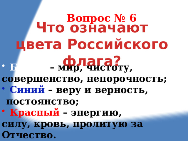 Вопрос № 6 Что означают цвета Российского флага?  Белый – мир, чистоту, совершенство, непорочность;  Синий – веру и верность, постоянство;  Красный – энергию, силу, кровь, пролитую за Отчество. 