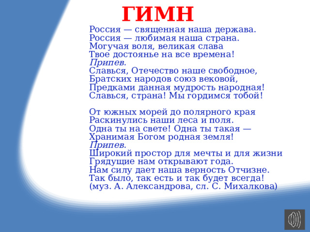 ГИМН Россия — священная наша держава. Россия — любимая наша страна. Могучая воля, великая слава Твое достоянье на все времена! Припев. Славься, Отечество наше свободное, Братских народов союз вековой, Предками данная мудрость народная! Славься, страна! Мы гордимся тобой! От южных морей до полярного края Раскинулись наши леса и поля. Одна ты на свете! Одна ты такая — Хранимая Богом родная земля! Припев. Широкий простор для мечты и для жизни Грядущие нам открывают года. Нам силу дает наша верность Отчизне. Так было, так есть и так будет всегда! (муз. А. Александрова, сл. С. Михалкова) 