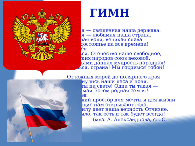  ГИМН Россия — священная наша держава. Россия — любимая наша страна. Могучая воля, великая слава Твое достоянье на все времена! Припев. Славься, Отечество наше свободное, Братских народов союз вековой, Предками данная мудрость народная! Славься, страна! Мы гордимся тобой! От южных морей до полярного края Раскинулись наши леса и поля. Одна ты на свете! Одна ты такая — Хранимая Богом родная земля! Припев. Широкий простор для мечты и для жизни Грядущие нам открывают года. Нам силу дает наша верность Отчизне. Так было, так есть и так будет всегда!  (муз. А. Александрова, сл. С. Михалкова) 