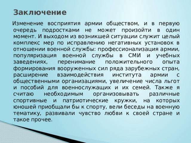 Заключение Изменение восприятия армии обществом, и в первую очередь подростками не может произойти в один момент. И выходом из возникшей ситуации служит целый комплекс мер по исправлению негативных установок в отношении военной службы: профессионализация армии, популяризация военной службы в СМИ и учебных заведениях, перенимание положительного опыта формирования вооруженных сил ряда зарубежных стран, расширение взаимодействия института армии с общественными организациями, увеличение числа льгот и пособий для военнослужащих и их семей. Также я считаю необходимым организовывать различные спортивные и патриотические кружки, на которых юношей приобщали бы к спорту, вели беседы на военную тематику, развивали чувство любви к своей стране и такое прочее.   