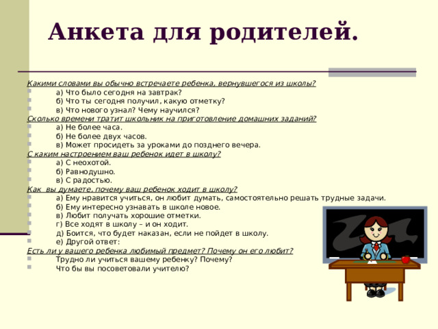 Анкета для родителей. Какими словами вы обычно встречаете ребенка, вернувшегося из школы? а) Что было сегодня на завтрак? б) Что ты сегодня получил, какую отметку? в) Что нового узнал? Чему научился? Сколько времени тратит школьник на приготовление домашних заданий? а) Не более часа. б) Не более двух часов. в) Может просидеть за уроками до позднего вечера. С каким настроением ваш ребенок идет в школу? а) С неохотой. б) Равнодушно. в) С радостью. Как вы думаете, почему ваш ребенок ходит в школу? а) Ему нравится учиться, он любит думать, самостоятельно решать трудные задачи. б) Ему интересно узнавать в школе новое. в) Любит получать хорошие отметки. г) Все ходят в школу – и он ходит. д) Боится, что будет наказан, если не пойдет в школу. е) Другой ответ: Есть ли у вашего ребенка любимый предмет? Почему он его любит? Трудно ли учиться вашему ребенку? Почему? Что бы вы посоветовали учителю? 