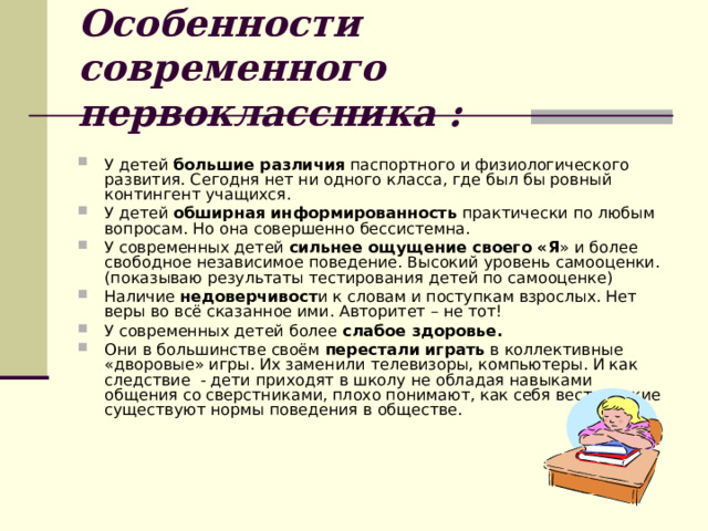 Особенности современного первоклассника : У детей большие различия паспортного и физиологического развития. Сегодня нет ни одного класса, где был бы ровный контингент учащихся. У детей обширная информированность практически по любым вопросам. Но она совершенно бессистемна. У современных детей сильнее ощущение своего «Я » и более свободное независимое поведение. Высокий уровень самооценки. (показываю результаты тестирования детей по самооценке) Наличие недоверчивост и к словам и поступкам взрослых. Нет веры во всё сказанное ими. Авторитет – не тот! У современных детей более слабое здоровье. Они в большинстве своём перестали играть в коллективные «дворовые» игры. Их заменили телевизоры, компьютеры. И как следствие - дети приходят в школу не обладая навыками общения со сверстниками, плохо понимают, как себя вести, какие существуют нормы поведения в обществе. 