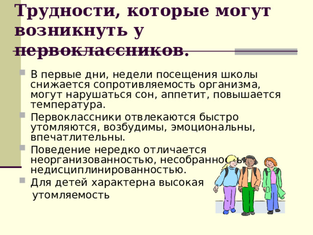 Трудности, которые могут возникнуть у первоклассников. В первые дни, недели посещения школы снижается сопротивляемость организма, могут нарушаться сон, аппетит, повышается температура. Первоклассники отвлекаются быстро утомляются, возбудимы, эмоциональны, впечатлительны. Поведение нередко отличается неорганизованностью, несобранностью, недисциплинированностью. Для детей характерна высокая  утомляемость 
