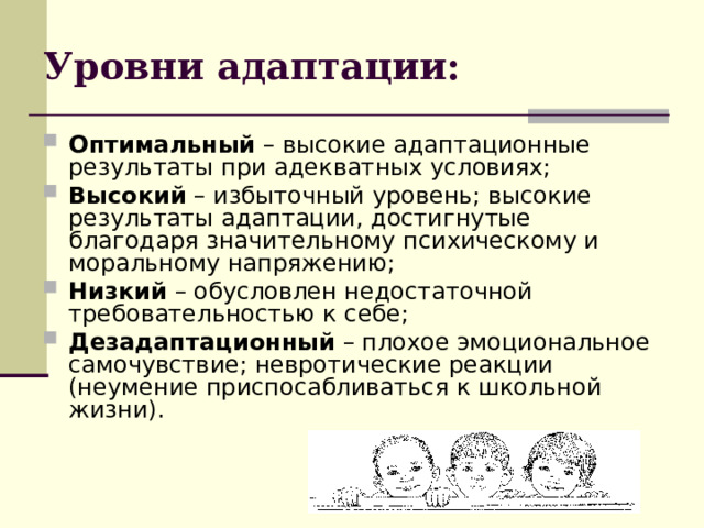 Уровни адаптации: Оптимальный – высокие адаптационные результаты при адекватных условиях; Высокий – избыточный уровень; высокие результаты адаптации, достигнутые благодаря значительному психическому и моральному напряжению; Низкий – обусловлен недостаточной требовательностью к себе; Дезадаптационный – плохое эмоциональное самочувствие; невротические реакции (неумение приспосабливаться к школьной жизни). 