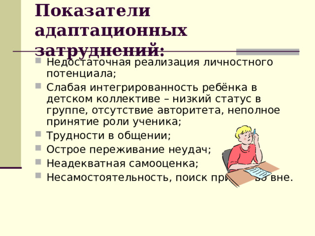 Показатели адаптационных затруднений: Недостаточная реализация личностного потенциала; Слабая интегрированность ребёнка в детском коллективе – низкий статус в группе, отсутствие авторитета, неполное принятие роли ученика; Трудности в общении; Острое переживание неудач; Неадекватная самооценка; Несамостоятельность, поиск причин во вне. 