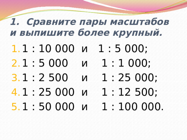 1. Сравните пары масштабов и выпишите более крупный. 1 : 10 000 и 1 : 5 000; 1 : 5 000 и 1 : 1 000; 1 : 2 500 и 1 : 25 000; 1 : 25 000 и 1 : 12 500; 1 : 50 000 и 1 : 100 000. 