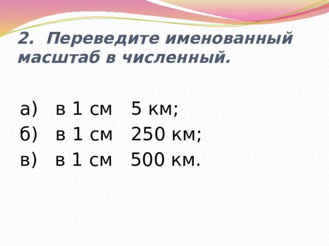 2. Переведите именованный масштаб в численный. а) в 1 см 5 км; б) в 1 см 250 км; в) в 1 см 500 км. 