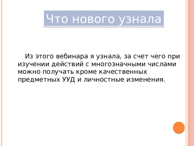 Что нового узнала Из этого вебинара я узнала, за счет чего при изучении действий с многозначными числами можно получать кроме качественных предметных УУД и личностные изменения. 