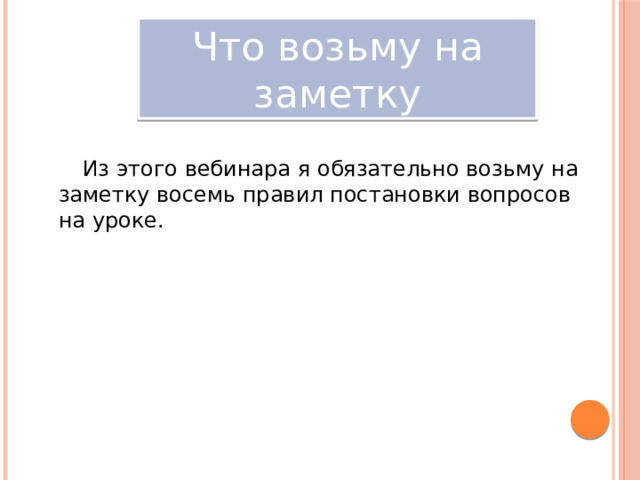 Что возьму на заметку Из этого вебинара я обязательно возьму на заметку восемь правил постановки вопросов на уроке. 