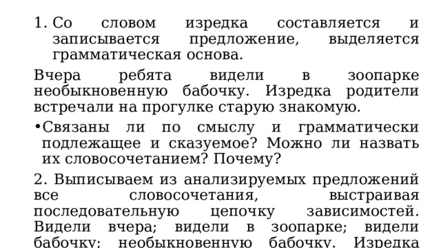 Со словом изредка составляется и записывается предложение, выделяется грамматическая основа. Вчера ребята видели в зоопарке необыкновенную бабочку. Изредка родители встречали на прогулке старую знакомую. Связаны ли по смыслу и грамматически подлежащее и сказуемое? Можно ли назвать их словосочетанием? Почему? 2. Выписываем из анализируемых предложений все словосочетания, выстраивая последовательную цепочку зависимостей. Видели вчера; видели в зоопарке; видели бабочку; необыкновенную бабочку. Изредка встречали; встречали на прогулке; встречали знакомую; старую знакомую. 