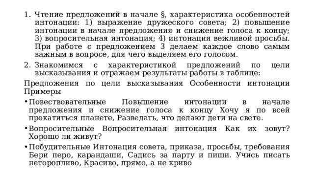 Чтение предложений в начале §, характеристика особенностей интонации: 1) выражение дружеского совета; 2) повышение интонации в начале предложения и снижение голоса к концу; 3) вопросительная интонация; 4) интонация вежливой просьбы. При работе с предложением 3 делаем каждое слово самым важным в вопросе, для чего выделяем его голосом. Знакомимся с характеристикой предложений по цели высказывания и отражаем результаты работы в таблице: Предложения по цели высказывания Особенности интонации Примеры Повествовательные Повышение интонации в начале предложения и снижение голоса к концу Хочу я по всей прокатиться планете, Разведать, что делают дети на свете. Вопросительные Вопросительная интонация Как их зовут? Хорошо ли живут? Побудительные Интонация совета, приказа, просьбы, требования Бери перо, карандаши, Садись за парту и пиши. Учись писать неторопливо, Красиво, прямо, а не криво 