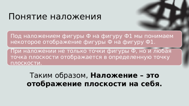 Понятие наложения Под наложением фигуры Ф на фигуру Ф1 мы понимаем некоторое отображение фигуры Ф на фигуру Ф1. При наложении не только точки фигуры Ф, но и любая точка плоскости отображается в определенную точку плоскости. Таким образом, Наложение – это отображение плоскости на себя. 