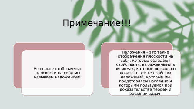 Примечание!!! Не всякое отображение плоскости на себя мы называем наложением. Наложения – это такие отображения плоскости на себя, которые обладают свойствами, выраженными в аксиомах, которые позволяют доказать все те свойства наложений, которые мы представляем наглядно и которыми пользуемся при доказательстве теорем и решении задач. 