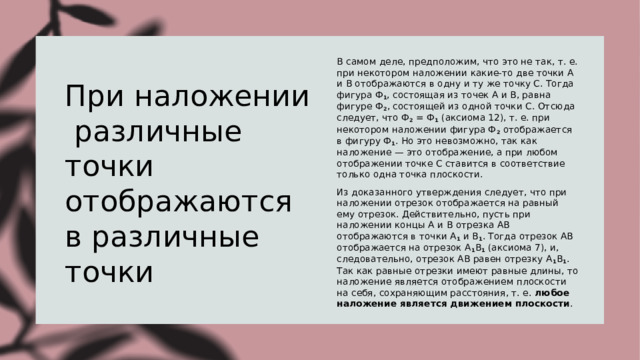 При наложении различные точки отображаются в различные точки В самом деле, предположим, что это не так, т. е. при некотором наложении какие-то две точки А и В отображаются в одну и ту же точку С. Тогда фигура Ф 1 , состоящая из точек А и В, равна фигуре Ф 2 , состоящей из одной точки С. Отсюда следует, что Ф 2  = Ф 1  (аксиома 12), т. е. при некотором наложении фигура Ф 2  отображается в фигуру Ф 1 . Но это невозможно, так как наложение — это отображение, а при любом отображении точке С ставится в соответствие только одна точка плоскости. Из доказанного утверждения следует, что при наложении отрезок отображается на равный ему отрезок. Действительно, пусть при наложении концы А и В отрезка АВ отображаются в точки А 1  и В 1 . Тогда отрезок АВ отображается на отрезок А 1 В 1  (аксиома 7), и, следовательно, отрезок АВ равен отрезку А 1 В 1 . Так как равные отрезки имеют равные длины, то наложение является отображением плоскости на себя, сохраняющим расстояния, т. е.  любое наложение является движением плоскости . 
