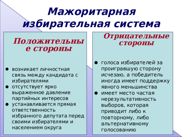 Мажоритарная избирательная система  Положительные стороны  Отрицательные стороны  возникает личностная связь между кандидата с избирателями отсутствует ярко выраженное давление партийных интересов устанавливается прямая ответственность избранного депутата перед своими избирателями и населением округа голоса избирателей за проигравшую сторону исчезаю, а победитель иногда имеет поддержку явного меньшинства имеет место частая нерезультативность выборов, которая приводит либо к повторному, либо альтернативному голосованию 