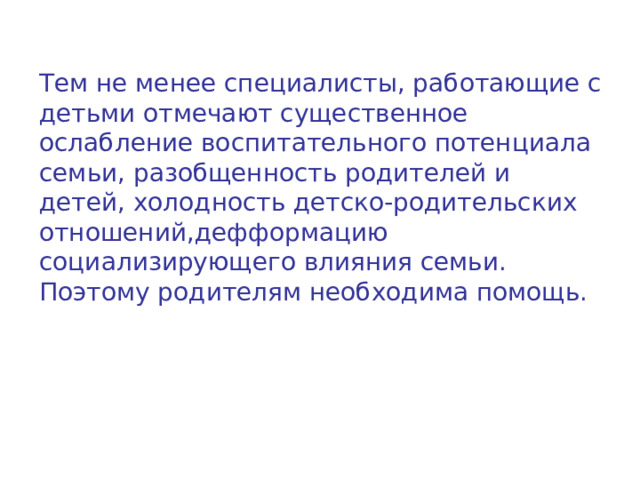 Тем не менее специалисты, работающие с детьми отмечают существенное ослабление воспитательного потенциала семьи, разобщенность родителей и детей, холодность детско-родительских отношений,дефформацию социализирующего влияния семьи. Поэтому родителям необходима помощь. 