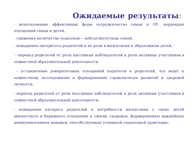  Ожидаемые результаты :  - использование эффективных форм сотрудничества семьи и ОУ, коррекция отношений семьи и детей. - с нижение количества социально – неблагополучных семей. - повышение авторитета родителей и их роли в воспитании и образовании детей,  - переход родителей от роли пассивных наблюдателей к роли активных участников в совместной образовательной деятельности.  - установление доверительных отношений педагогов и родителей, что ведет к совместному исследованию и формированию гармонически развитой и здоровой личности; - переход родителей от роли пассивных наблюдателей к роли активных участников в совместной образовательной деятельности; - повышение интереса родителей к потребности воспитания у своих детей ценностного и бережного отношения к своему здоровью, формированию важнейших коммуникативных навыков, способствующих успешной социальной адаптации;   