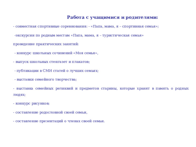 Работа с учащимися и родителями: - совместная спортивные соревнования: - «Папа, мама, я – спортивная семья»;  -экскурсии по родным местам «Папа, мама, я – туристическая семья» проведение практических занятий:  - конкурс школьных сочинений «Моя семья», - выпуск школьных стенгазет и плакатов;  - публикации в СМИ статей о лучших семьях;  - выставки семейного творчества; - выставка семейных реликвий и предметов старины, которые хранят в память о родных людях; - конкурс рисунков; - составление родословной своей семьи, - составление презентаций о членах своей семьи. 