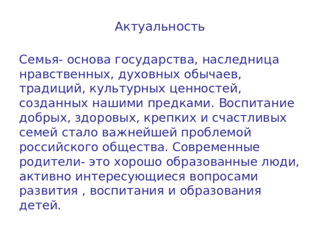 Актуальность Семья- основа государства, наследница нравственных, духовных обычаев, традиций, культурных ценностей, созданных нашими предками. Воспитание добрых, здоровых, крепких и счастливых семей стало важнейшей проблемой российского общества. Современные родители- это хорошо образованные люди, активно интересующиеся вопросами развития , воспитания и образования детей. 