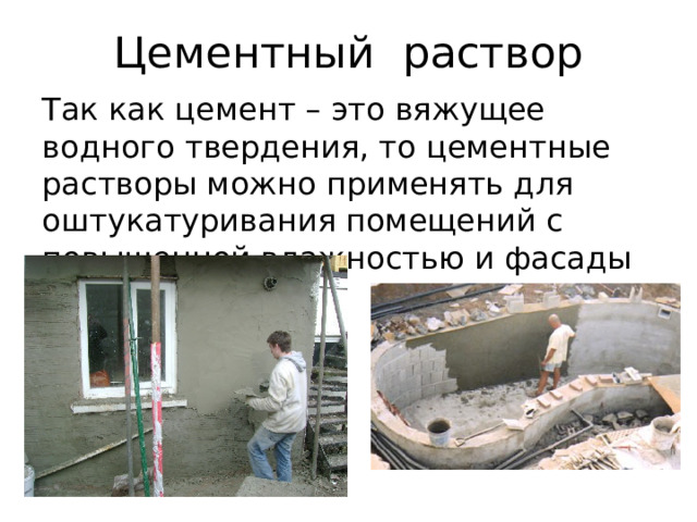 Цементный раствор Так как цемент – это вяжущее водного твердения, то цементные растворы можно применять для оштукатуривания помещений с повышенной влажностью и фасады зданий. 