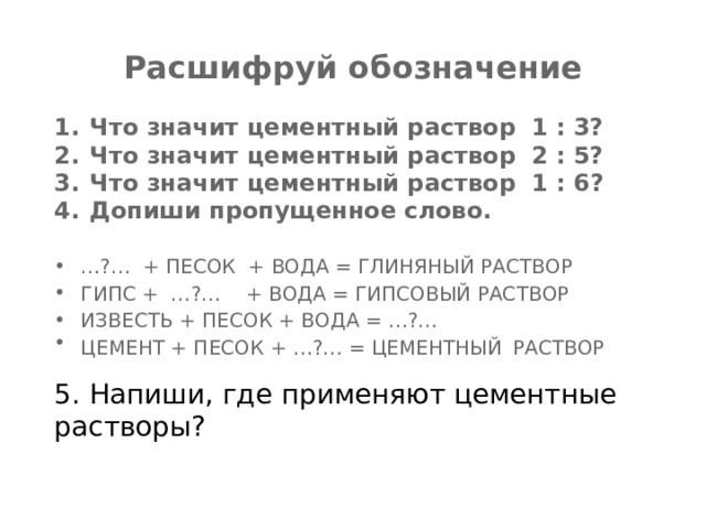 Расшифруй обозначение Что значит цементный раствор  1 : 3? Что значит цементный раствор  2 : 5? Что значит цементный раствор 1 : 6? Допиши пропущенное слово. … ?… + ПЕСОК + ВОДА = ГЛИНЯНЫЙ РАСТВОР ГИПС + …?… + ВОДА = ГИПСОВЫЙ РАСТВОР ИЗВЕСТЬ + ПЕСОК + ВОДА = …?… ЦЕМЕНТ + ПЕСОК + …?… = ЦЕМЕНТНЫЙ  РАСТВОР 5. Напиши, где применяют цементные растворы? 