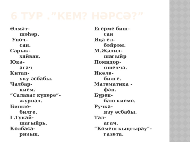 6 тур .”Кем? Нәрсә?” Әлмәт-  шәһәр. Егерме биш-  Унөч-  сан  сан. Яңа ел- Сарык-  бәйрәм. М.Җәлил-  хайван. Юкә-  шагыйр Помидор-  агач  яшелчә. Китап- Икеле-  уку әсбабы.  билге. Чалбар-  кием. Математика -  фән. ” Салават күпере”- Бүрек-  журнал.  баш киеме. Бишле- Ручка-  билге.  язу әсбабы. Г.Тукай- Тал-  шагыйрь.  агач. Колбаса-  ризык. ” Көмеш кыңгырау”-  газета. 