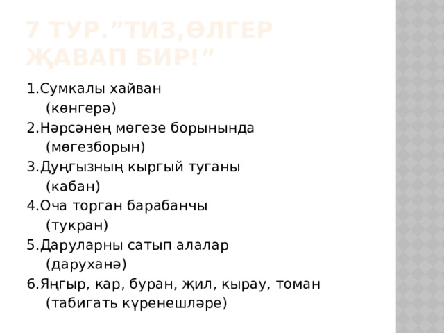 7 тур.”Тиз,өлгер җавап бир!” 1.Сумкалы хайван      (көнгерә) 2.Нәрсәнең мөгезе борынында      (мөгезборын) 3.Дуңгызның кыргый туганы      (кабан) 4.Оча торган барабанчы      (тукран) 5.Даруларны сатып алалар      (даруханә) 6.Яңгыр, кар, буран, җил, кырау, томан    (табигать күренешләре) 