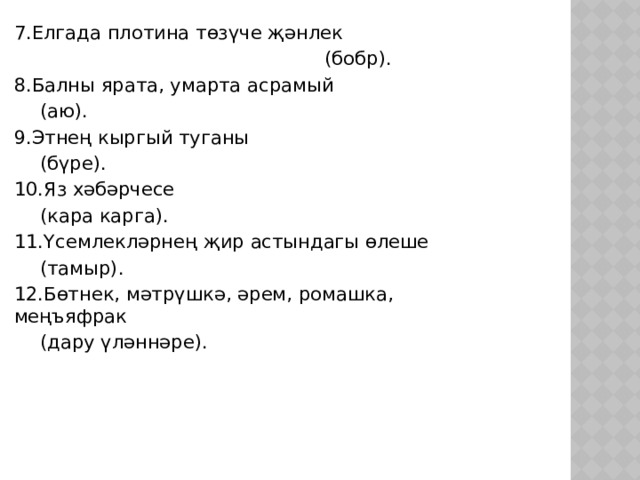 7.Елгада плотина төзүче җәнлек  (бобр). 8.Балны ярата, умарта асрамый       (аю). 9.Этнең кыргый туганы       (бүре). 10.Яз хәбәрчесе      (кара карга). 11.Үсемлекләрнең җир астындагы өлеше       (тамыр). 12.Бөтнек, мәтрүшкә, әрем, ромашка, меңъяфрак      (дару үләннәре). 