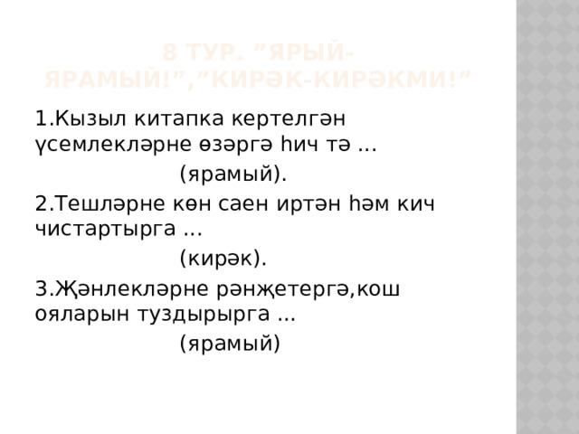 8 тур. ”Ярый-ярамый!”,”Кирәк-кирәкми!” 1.Кызыл китапка кертелгән үсемлекләрне өзәргә һич тә ...      (ярамый). 2.Тешләрне көн саен иртән һәм кич чистартырга ...      (кирәк). 3.Җәнлекләрне рәнҗетергә,кош ояларын туздырырга ...      (ярамый) 