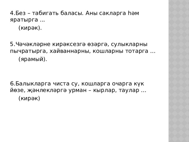 4.Без – табигать баласы. Аны сакларга һәм яратырга ...       (кирәк). 5.Чәчәкләрне кирәксезгә өзәргә, сулыкларны пычратырга, хайваннарны, кошларны тотарга ...       (ярамый). 6.Балыкларга чиста су, кошларга очарга күк йөзе, җәнлекләргә урман – кырлар, таулар ...       (кирәк) 