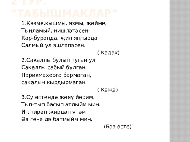 2 тур. “Табышмаклар” 1.Көзме,кышмы, язмы, җәйме, Тыңламый, нишләтәсең- Кар-буранда, җил яңгырда Салмый ул эшләпәсен.  ( Кадак) 2.Сакаллы булып туган ул, Сакаллы сабый булган. Парикмахерга бармаган, сакалын кырдырмаган.  ( Кәҗә) 3.Су өстендә җәяү йөрим, Тып-тып басып атлыйм мин. Иң тирән җирдән үтәм , Әз генә дә батмыйм мин.  (Боз өсте) 