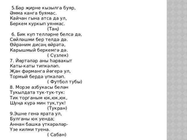  5.Бар җирне кызылга буяр, Әмма канга буямас. Кайчан гына атса да ул, Беркем куркып уянмас.       (Таң)  6. Бик күп телләрне белсә дә, Сөйләшми бер телдә дә. Өйрәним дисәң өйрәтә, Карышмый беркемгә дә.     ( Сүзлек) 7. Йөртәләр аны һәрвакыт Каты-каты типкәләп. Җан фәрманга йөгерә ул, Тормый бердә үпкәләп.     ( Футбол тубы) 8. Морзе азбукасы белән Тукылдата тук-тук-тук: Тик торганым юк,юк,юк, Шуңа күрә мин тук,тук!     (Тукран) 9.Эшне генә ярата ул, Булганы юк уенда; Аннан башка үткәрәләр- Үзе килми туена.     ( Сабан) 